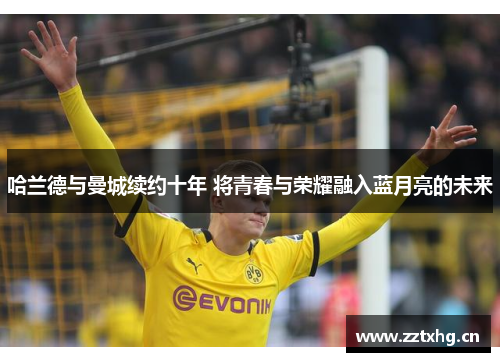 哈兰德与曼城续约十年 将青春与荣耀融入蓝月亮的未来