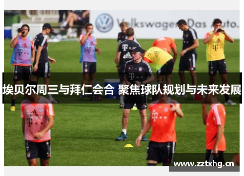 埃贝尔周三与拜仁会合 聚焦球队规划与未来发展